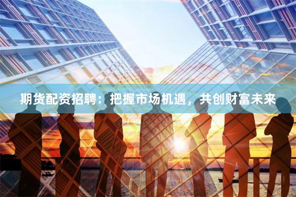 期货配资招聘：把握市场机遇，共创财富未来