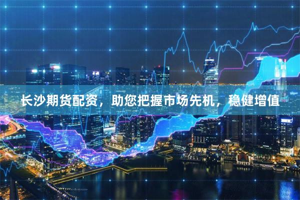 长沙期货配资，助您把握市场先机，稳健增值